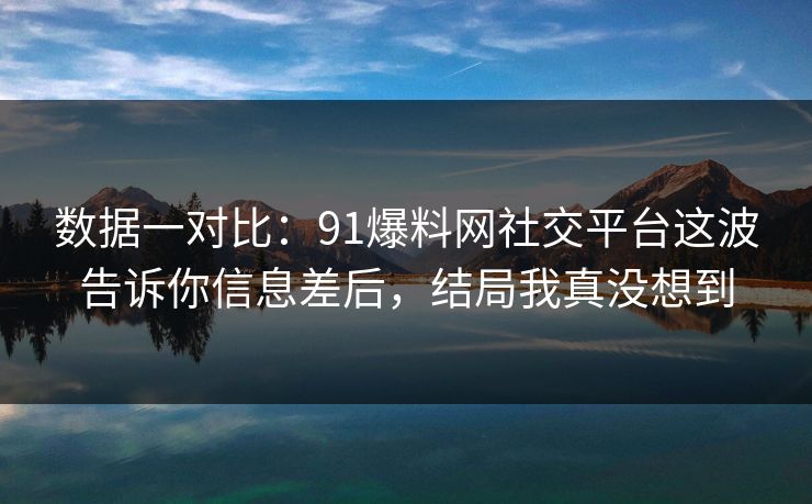 数据一对比：91爆料网社交平台这波告诉你信息差后，结局我真没想到