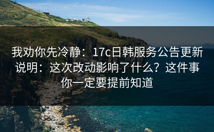 我劝你先冷静：17c日韩服务公告更新说明：这次改动影响了什么？这件事你一定要提前知道