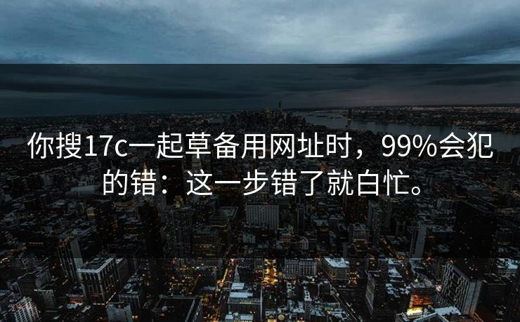 你搜17c一起草备用网址时,99%会犯的错:这一步错了就白忙。 你搜17c一起草备用网址时,99%会犯的错:这一步错了就白忙。