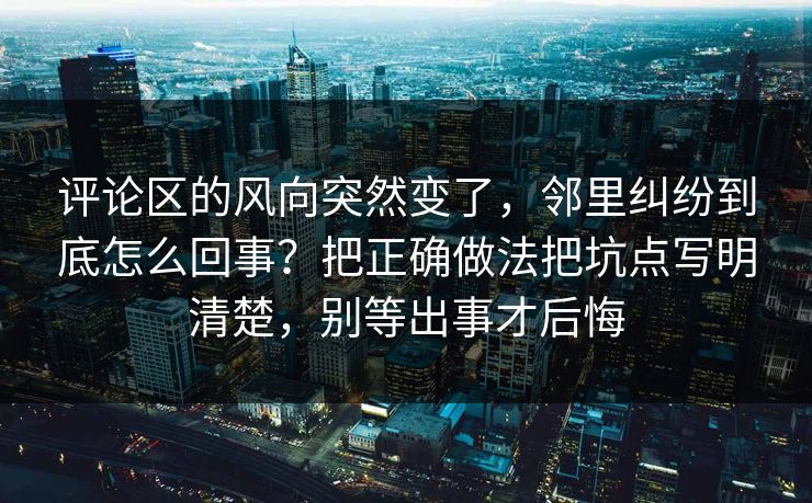 评论区的风向突然变了，邻里纠纷到底怎么回事？把正确做法把坑点写明清楚，别等出事才后悔