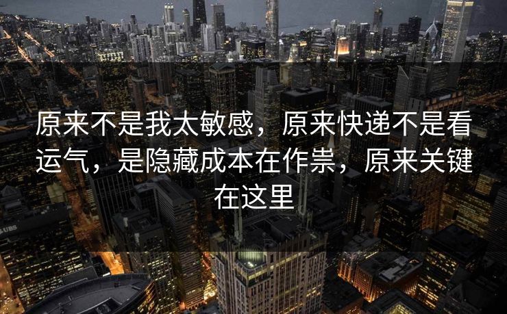 原来不是我太敏感,原来快递不是看运气,是隐藏成本在作祟,原来关键在这里 原来不是我太敏感,原来快递不是看运气,是隐藏成本在作祟,原来关键在这里