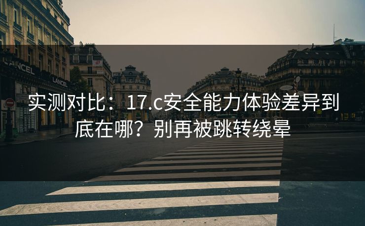 实测对比：17.c安全能力体验差异到底在哪？别再被跳转绕晕