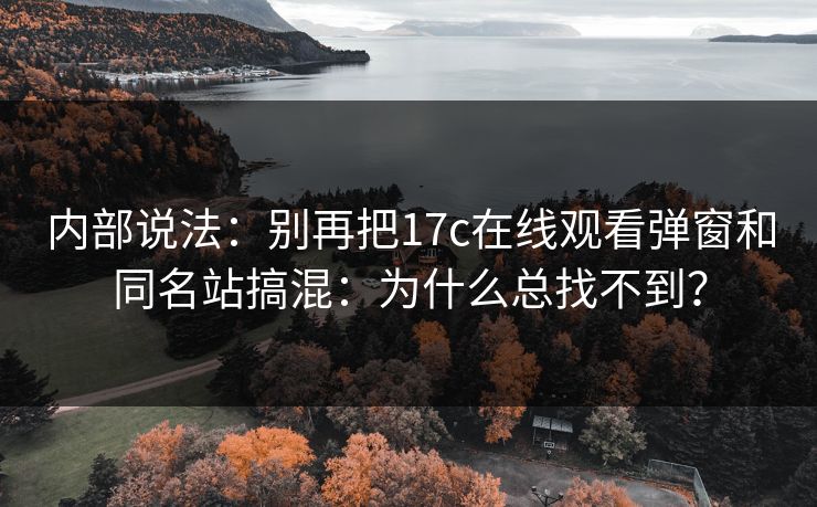 内部说法:别再把17c在线观看弹窗和同名站搞混:为什么总找不到? 内部说法:别再把17c在线观看弹窗和同名站搞混:为什么总找不到?