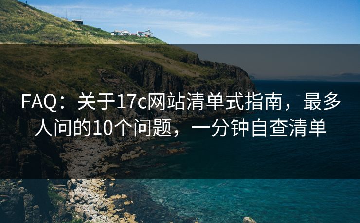 FAQ:关于17c网站清单式指南,最多人问的10个问题,一分钟自查清单 FAQ:关于17c网站清单式指南,最多人问的10个问题,一分钟自查清单
