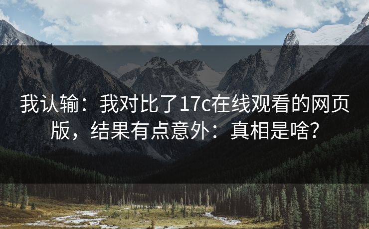 我认输：我对比了17c在线观看的网页版，结果有点意外：真相是啥？