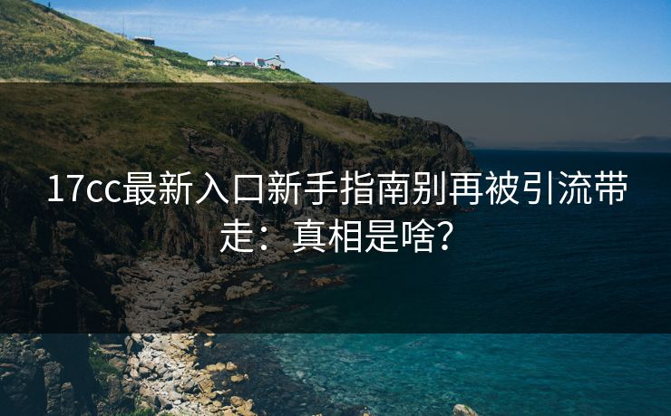 17cc最新入口新手指南别再被引流带走:真相是啥? 17cc最新入口新手指南别再被引流带走:真相是啥?