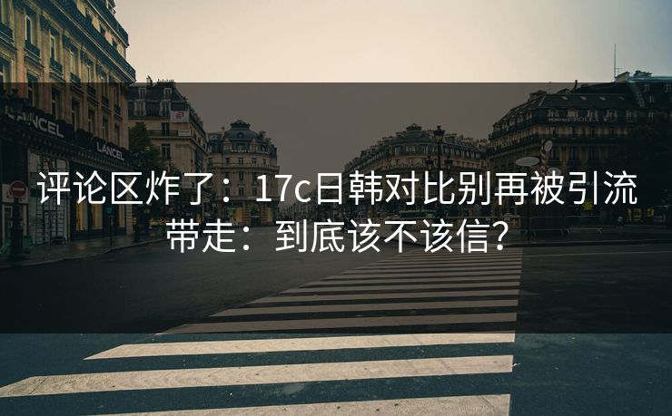 评论区炸了:17c日韩对比别再被引流带走:到底该不该信? 评论区炸了:17c日韩对比别再被引流带走:到底该不该信?