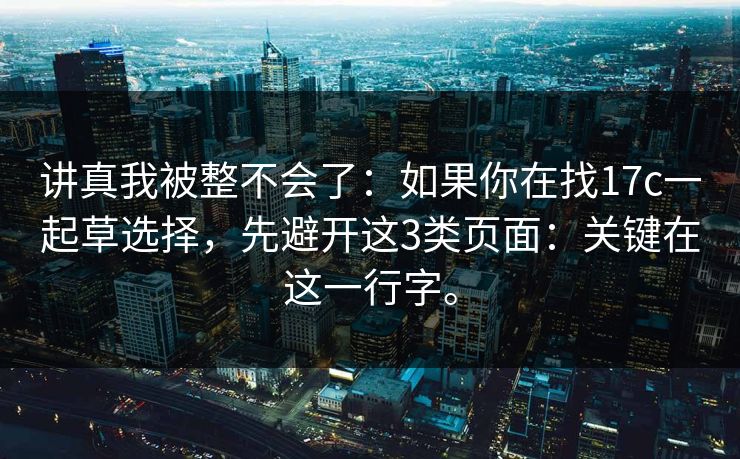 讲真我被整不会了:如果你在找17c一起草选择,先避开这3类页面:关键在这一行字。 讲真我被整不会了:如果你在找17c一起草选择,先避开这3类页面:关键在这一行字。