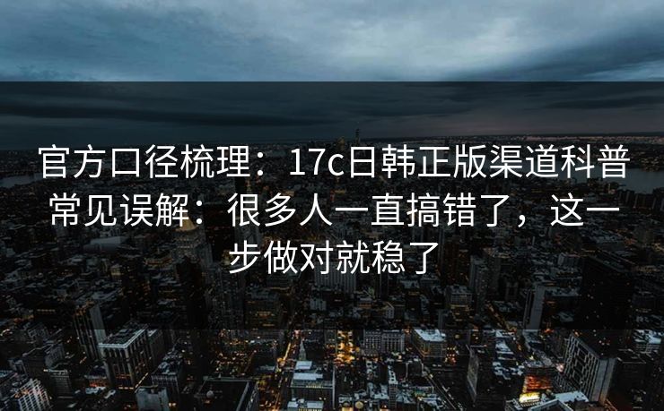 官方口径梳理：17c日韩正版渠道科普常见误解：很多人一直搞错了，这一步做对就稳了