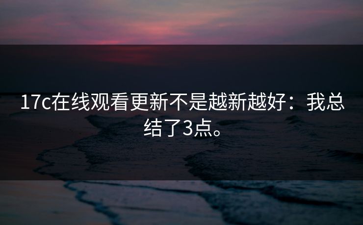 17c在线观看更新不是越新越好:我总结了3点。 17c在线观看更新不是越新越好:我总结了3点。