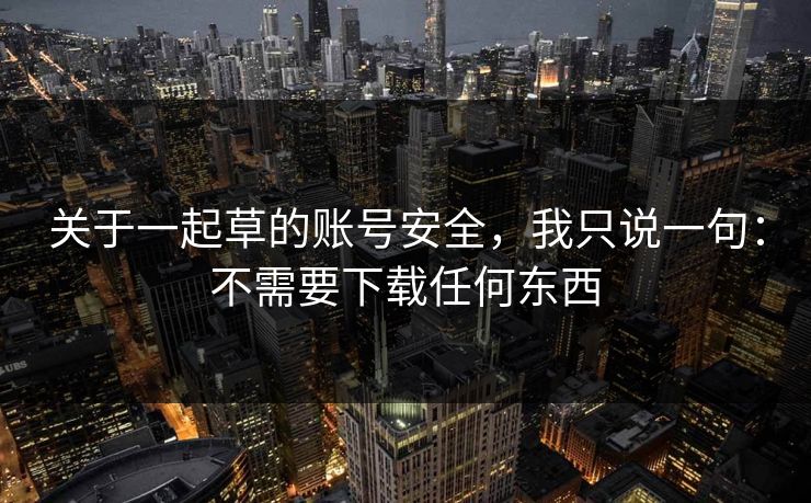 关于一起草的账号安全,我只说一句:不需要下载任何东西 关于一起草的账号安全,我只说一句:不需要下载任何东西