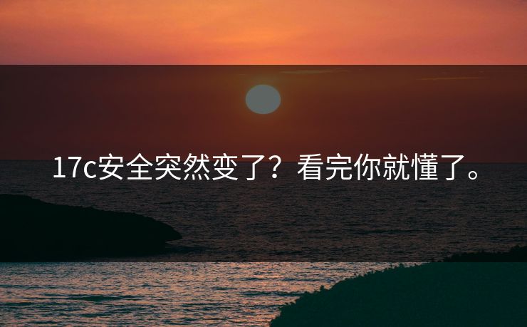17c安全突然变了?看完你就懂了。 17c安全突然变了?看完你就懂了。