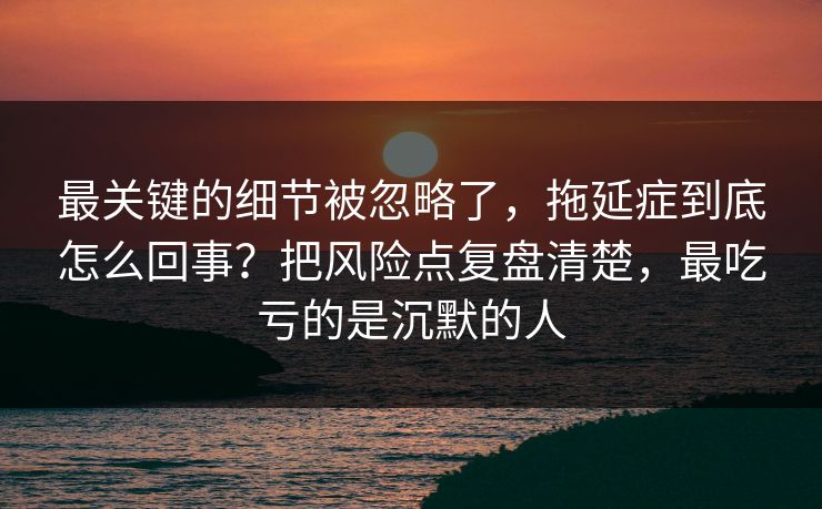 最关键的细节被忽略了,拖延症到底怎么回事?把风险点复盘清楚,最吃亏的是沉默的人 最关键的细节被忽略了,拖延症到底怎么回事?把风险点复盘清楚,最吃亏的是沉默的人