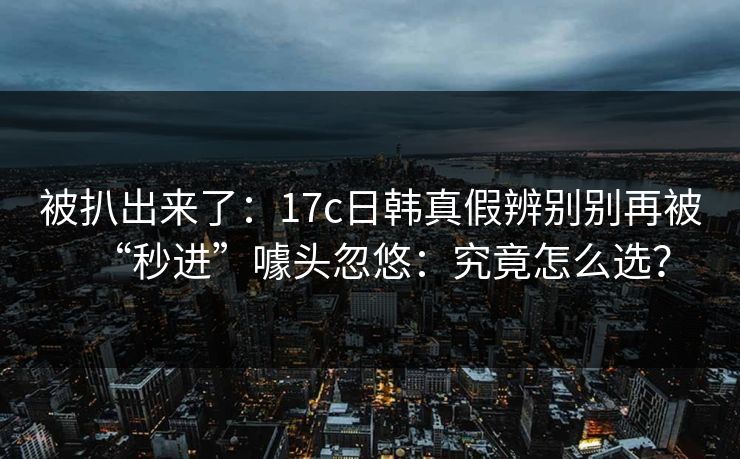 被扒出来了:17c日韩真假辨别别再被“秒进”噱头忽悠:究竟怎么选? 被扒出来了:17c日韩真假辨别别再被“秒进”噱头忽悠:究竟怎么选?