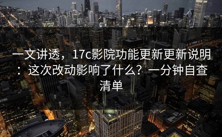 一文讲透，17c影院功能更新更新说明：这次改动影响了什么？一分钟自查清单