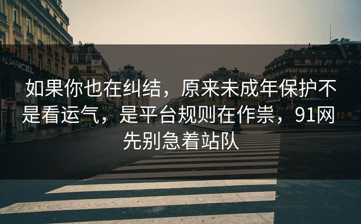 如果你也在纠结，原来未成年保护不是看运气，是平台规则在作祟，91网 先别急着站队