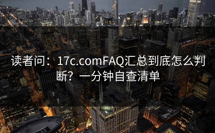 读者问：17c.comFAQ汇总到底怎么判断？一分钟自查清单