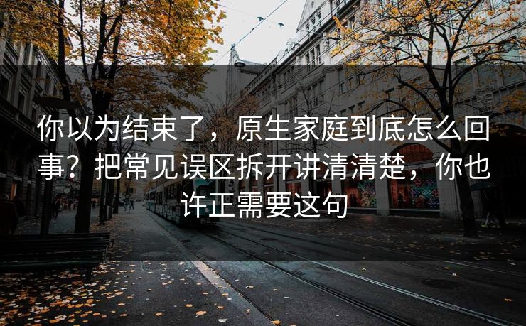 你以为结束了，原生家庭到底怎么回事？把常见误区拆开讲清清楚，你也许正需要这句