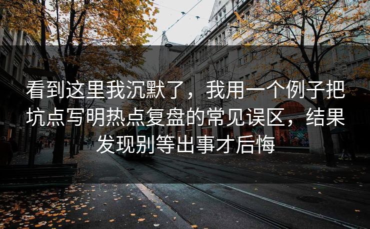 看到这里我沉默了，我用一个例子把坑点写明热点复盘的常见误区，结果发现别等出事才后悔