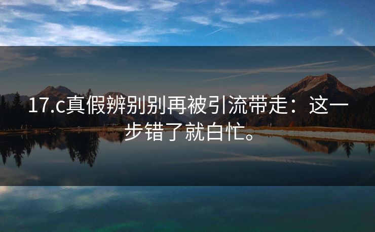 17.c真假辨别别再被引流带走：这一步错了就白忙。