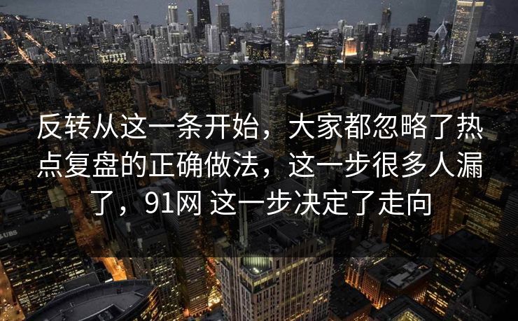 反转从这一条开始，大家都忽略了热点复盘的正确做法，这一步很多人漏了，91网 这一步决定了走向