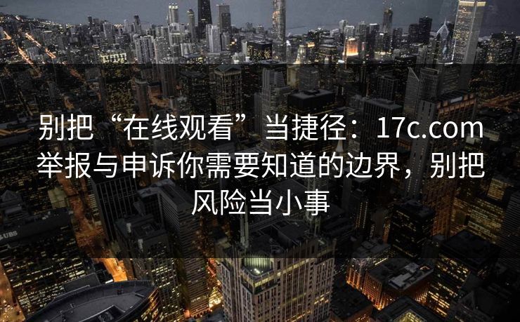 别把“在线观看”当捷径：17c.com举报与申诉你需要知道的边界，别把风险当小事