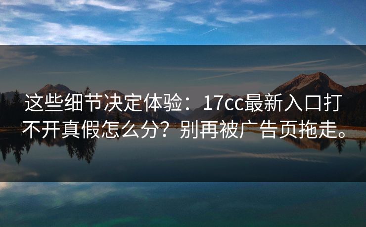 这些细节决定体验:17cc最新入口打不开真假怎么分?别再被广告页拖走。 这些细节决定体验:17cc最新入口打不开真假怎么分?别再被广告页拖走。