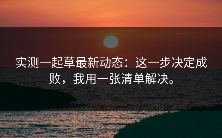 实测一起草最新动态：这一步决定成败，我用一张清单解决。