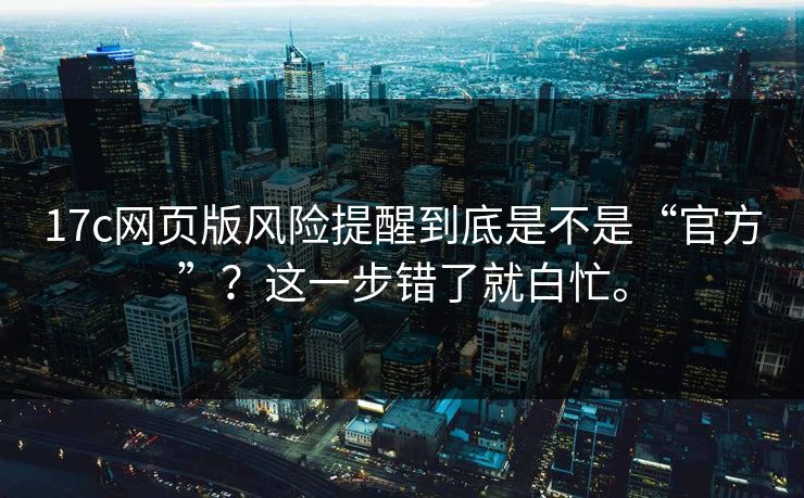 17c网页版风险提醒到底是不是“官方”？这一步错了就白忙。