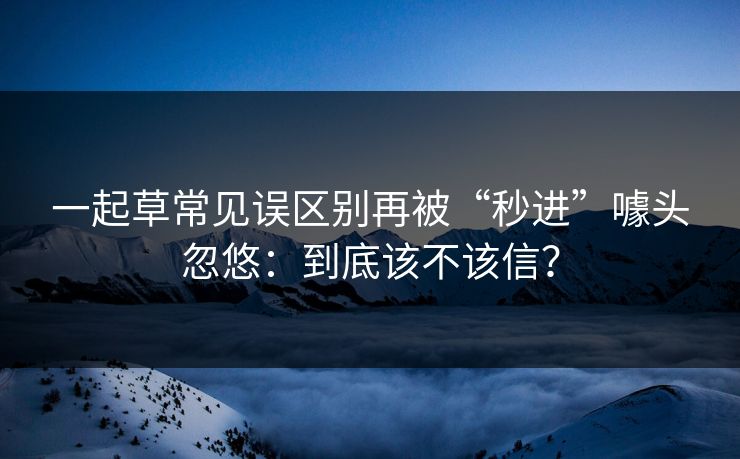 一起草常见误区别再被“秒进”噱头忽悠:到底该不该信? 一起草常见误区别再被“秒进”噱头忽悠:到底该不该信?