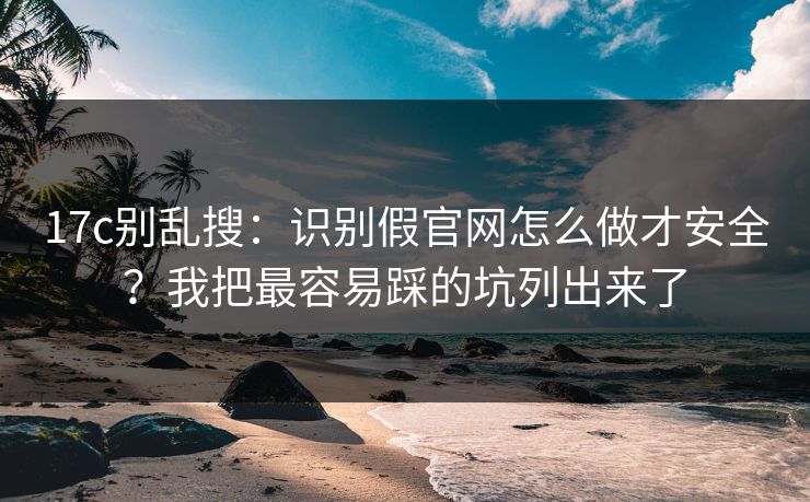17c别乱搜：识别假官网怎么做才安全？我把最容易踩的坑列出来了