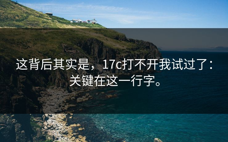 这背后其实是,17c打不开我试过了:关键在这一行字。 这背后其实是,17c打不开我试过了:关键在这一行字。