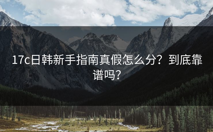 17c日韩新手指南真假怎么分?到底靠谱吗? 17c日韩新手指南真假怎么分?到底靠谱吗?