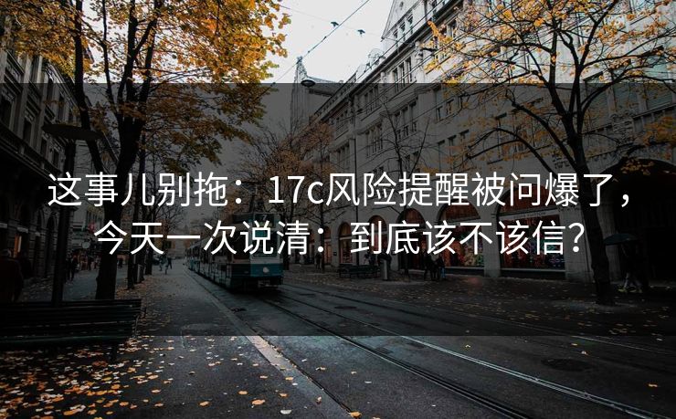 这事儿别拖：17c风险提醒被问爆了，今天一次说清：到底该不该信？