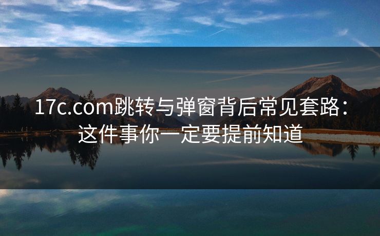 17c.com跳转与弹窗背后常见套路：这件事你一定要提前知道