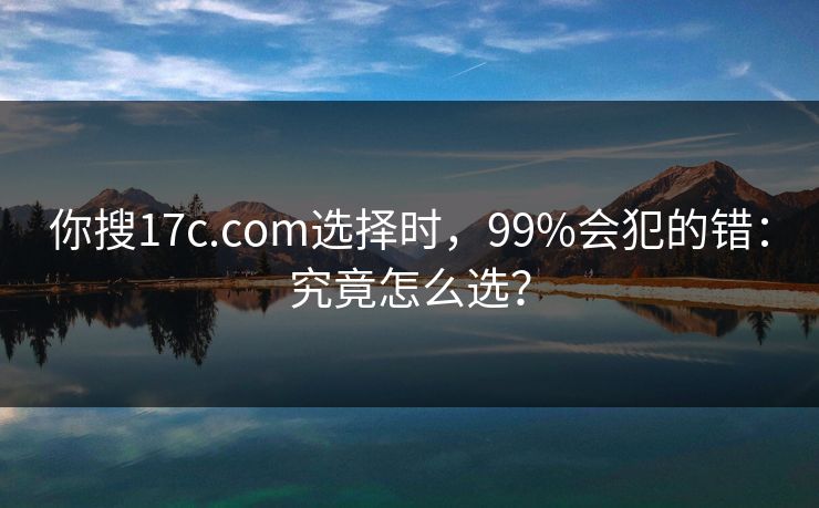 你搜17c.com选择时，99%会犯的错：究竟怎么选？
