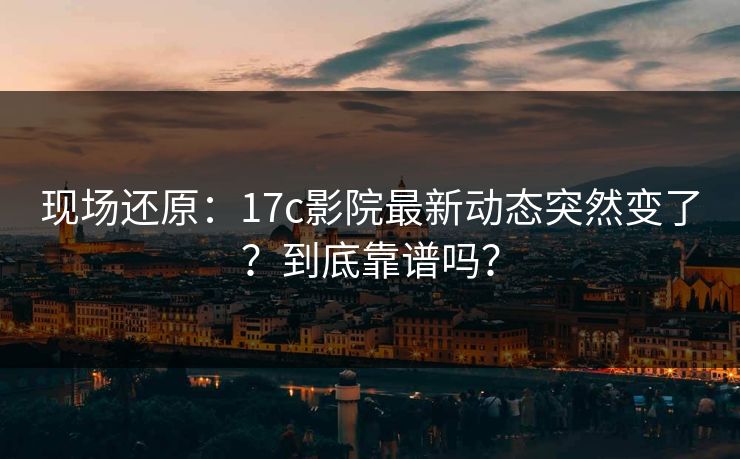 现场还原：17c影院最新动态突然变了？到底靠谱吗？