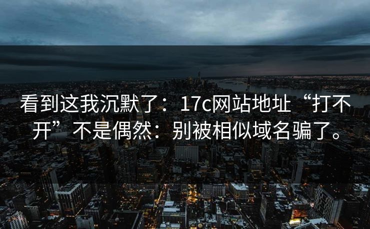 看到这我沉默了：17c网站地址“打不开”不是偶然：别被相似域名骗了。