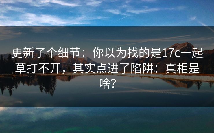 更新了个细节:你以为找的是17c一起草打不开,其实点进了陷阱:真相是啥? 更新了个细节:你以为找的是17c一起草打不开,其实点进了陷阱:真相是啥?