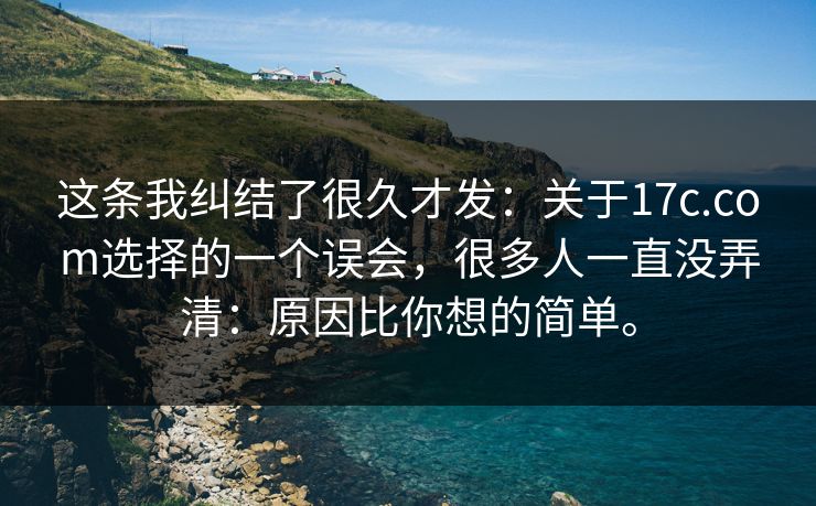 这条我纠结了很久才发:关于17c.com选择的一个误会,很多人一直没弄清:原因比你想的简单。 这条我纠结了很久才发:关于17c.com选择的一个误会,很多人一直没弄清:原因比你想的简单。