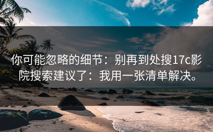 你可能忽略的细节:别再到处搜17c影院搜索建议了:我用一张清单解决。 你可能忽略的细节:别再到处搜17c影院搜索建议了:我用一张清单解决。