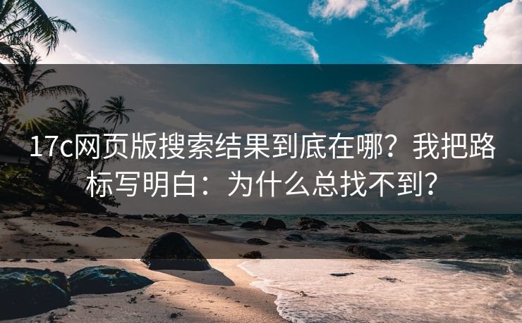 17c网页版搜索结果到底在哪？我把路标写明白：为什么总找不到？