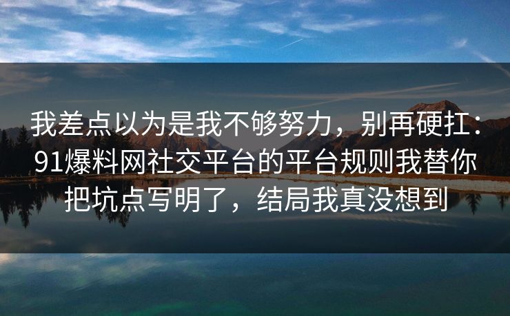 我差点以为是我不够努力,别再硬扛:91爆料网社交平台的平台规则我替你把坑点写明了,结局我真没想到 我差点以为是我不够努力,别再硬扛:91爆料网社交平台的平台规则我替你把坑点写明了,结局我真没想到