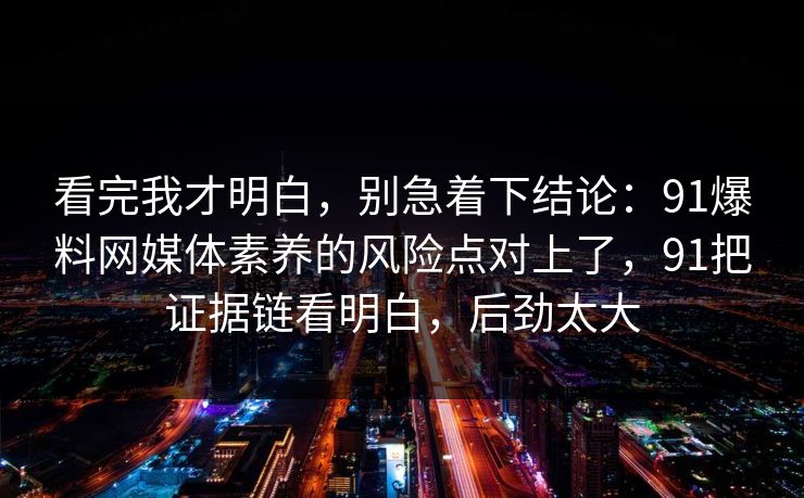 看完我才明白,别急着下结论:91爆料网媒体素养的风险点对上了,91把证据链看明白,后劲太大 看完我才明白,别急着下结论:91爆料网媒体素养的风险点对上了,91把证据链看明白,后劲太大