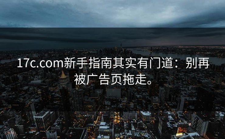 17c.com新手指南其实有门道：别再被广告页拖走。