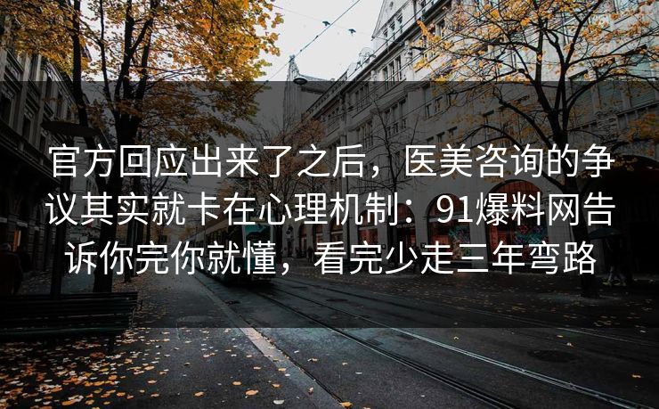 官方回应出来了之后,医美咨询的争议其实就卡在心理机制:91爆料网告诉你完你就懂,看完少走三年弯路 官方回应出来了之后,医美咨询的争议其实就卡在心理机制:91爆料网告诉你完你就懂,看完少走三年弯路