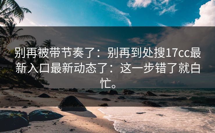别再被带节奏了:别再到处搜17cc最新入口最新动态了:这一步错了就白忙。 别再被带节奏了:别再到处搜17cc最新入口最新动态了:这一步错了就白忙。