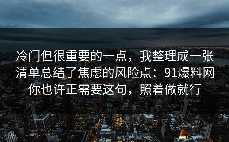 冷门但很重要的一点，我整理成一张清单总结了焦虑的风险点：91爆料网你也许正需要这句，照着做就行