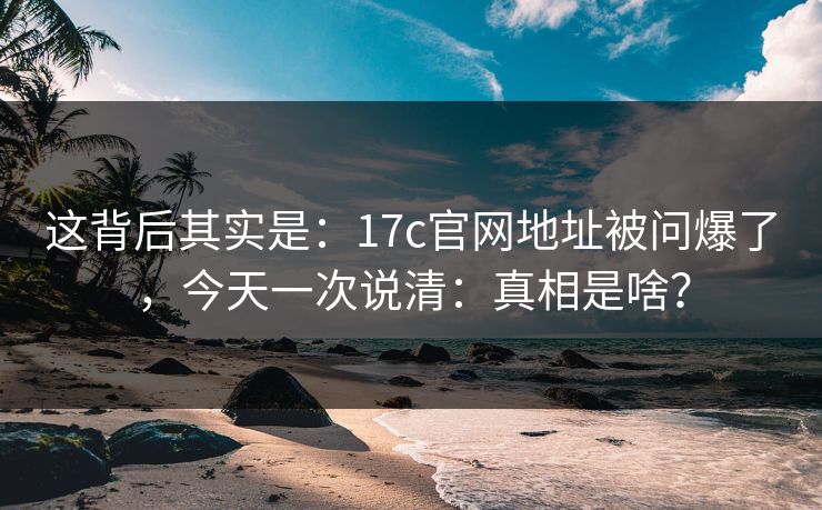 这背后其实是:17c官网地址被问爆了,今天一次说清:真相是啥? 这背后其实是:17c官网地址被问爆了,今天一次说清:真相是啥?