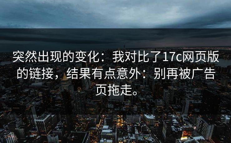 突然出现的变化:我对比了17c网页版的链接,结果有点意外:别再被广告页拖走。 突然出现的变化:我对比了17c网页版的链接,结果有点意外:别再被广告页拖走。